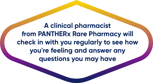 A clinical pharmacist from PANTHERx Rare Pharmacy will check in with you regularly to see how you’re feeling and answer any questions you may have
